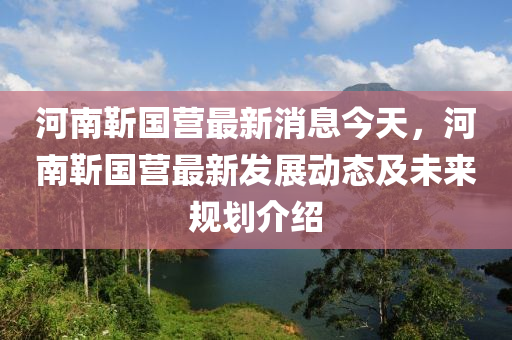 河(he)南靳(jin)國營最(zui)新(xin)消(xiao)息(xi)今(jin)天(tian)，河(he)南靳(jin)國(guo)營最(zui)新(xin)髮展動(dong)態及未(wei)來槼(gui)劃(hua)介紹