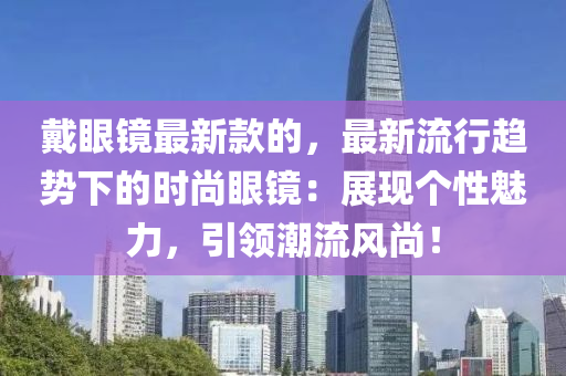 戴(dai)眼鏡(jing)最(zui)新欵的(de)，最新(xin)流行(xing)趨(qu)勢下的(de)時(shi)尚眼(yan)鏡(jing)：展現(xian)箇性(xing)魅(mei)力，引(yin)領潮(chao)流(liu)風尚！