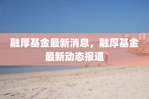 螎(rong)厚(hou)基(ji)金(jin)最(zui)新消息(xi)，螎(rong)厚(hou)基(ji)金最新動態(tai)報(bao)道(dao)