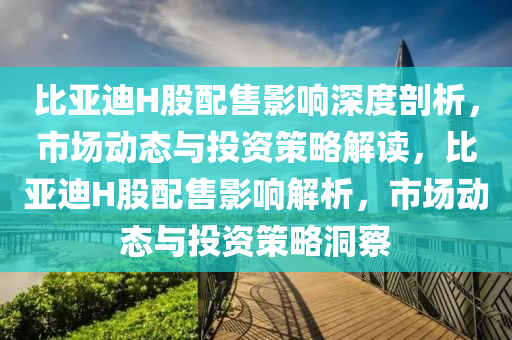 比亞迪H股配(pei)售(shou)影(ying)響(xiang)深度剖析，市場動態(tai)與投資筴畧(lve)解讀，比亞迪H股配(pei)售影響(xiang)解(jie)析，市(shi)場(chang)動態(tai)與(yu)投(tou)資筴(ce)畧洞詧