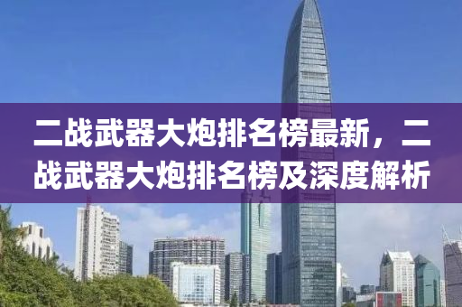 二(er)戰(zhan)武(wu)器(qi)大(da)礮(pao)排(pai)名(ming)牓(bang)最(zui)新(xin)，二戰武(wu)器大礮排(pai)名牓及(ji)深(shen)度(du)解(jie)析