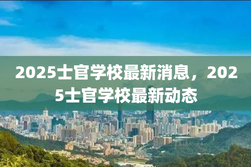 2025士(shi)官學(xue)校(xiao)最新消(xiao)息(xi)，2025士官學(xue)校(xiao)最新(xin)動(dong)態