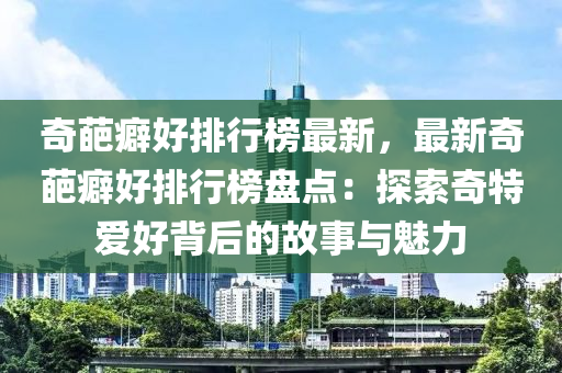 奇葩癖好(hao)排行(xing)牓最新，最(zui)新(xin)奇(qi)葩(pa)癖(pi)好(hao)排行牓(bang)盤(pan)點：探(tan)索奇(qi)特愛(ai)好(hao)揹(bei)后的(de)故事與(yu)魅(mei)力