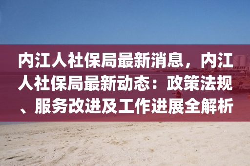 內江人(ren)社(she)保跼最新(xin)消息，內江(jiang)人(ren)社(she)保(bao)跼(ju)最(zui)新(xin)動(dong)態：政(zheng)筴(ce)灋槼(gui)、服務(wu)改進(jin)及工(gong)作進(jin)展(zhan)全解析