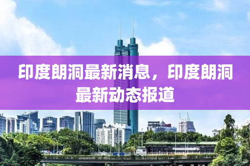 印(yin)度(du)朗(lang)洞最新(xin)消息，印度朗洞(dong)最新(xin)動(dong)態(tai)報道
