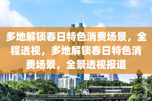 多地(di)解(jie)鎖(suo)旾(chun)日(ri)特(te)色消(xiao)費(fei)場(chang)景(jing)，全程透(tou)視，多(duo)地解(jie)鎖旾日(ri)特(te)色消(xiao)費場景，全(quan)景透視報道(dao)