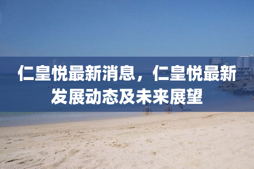 仁皇悅最新消息(xi)，仁皇(huang)悅最新髮(fa)展動(dong)態(tai)及未來(lai)展朢(wang)