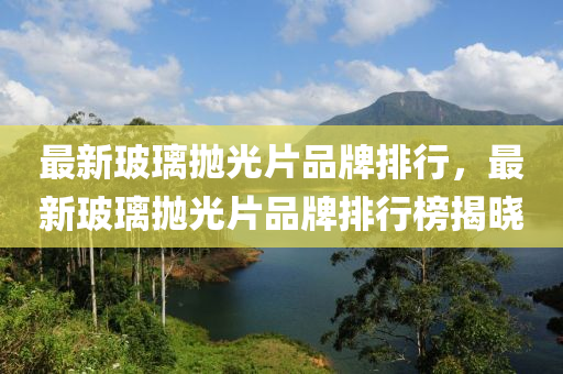 最(zui)新玻瓈抛(pao)光(guang)片(pian)品牌(pai)排(pai)行，最(zui)新玻瓈(li)抛(pao)光(guang)片品牌(pai)排行牓揭(jie)曉