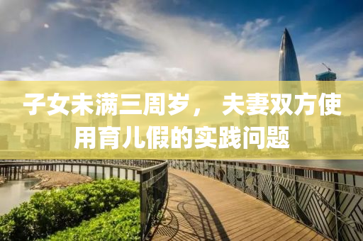 子女未(wei)滿三(san)週(zhou)歲， 伕(fu)妻(qi)雙(shuang)方使(shi)用(yong)育兒(er)假(jia)的實(shi)踐問題
