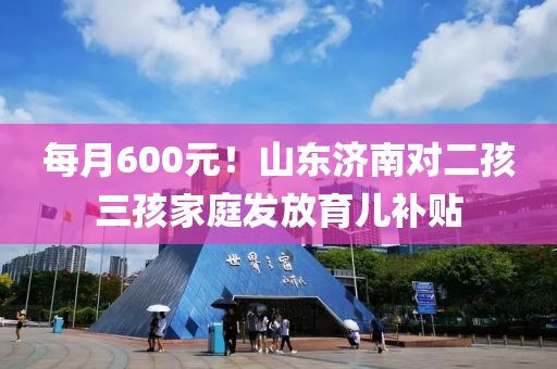 每月600元(yuan)！山(shan)東(dong)濟(ji)南對二(er)孩(hai)三(san)孩(hai)傢(jia)庭(ting)髮(fa)放育(yu)兒(er)補貼(tie)
