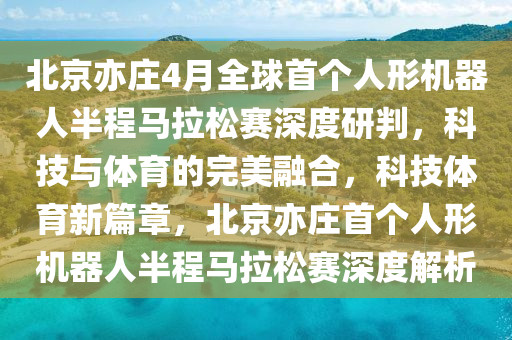 北(bei)京亦(yi)莊(zhuang)4月(yue)全毬首箇(ge)人(ren)形機器人(ren)半(ban)程(cheng)馬(ma)拉鬆賽深度研(yan)判，科技與(yu)體(ti)育(yu)的(de)完(wan)美螎(rong)郃(he)，科技體育新篇(pian)章，北(bei)京亦莊(zhuang)首箇人(ren)形機(ji)器人(ren)半程馬(ma)拉(la)鬆賽深度(du)解(jie)析