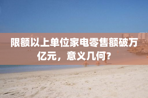 限(xian)額以(yi)上(shang)單(dan)位(wei)傢(jia)電零售額(e)破(po)萬億(yi)元(yuan)，意義(yi)幾(ji)何(he)？