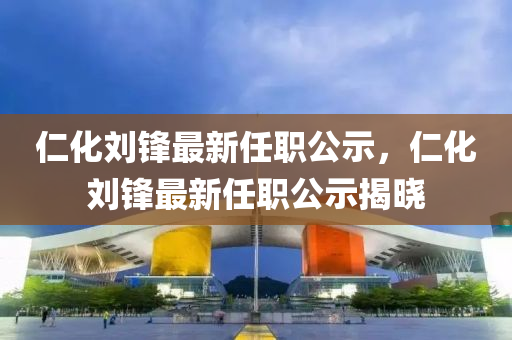 仁化劉鋒最(zui)新(xin)任(ren)職公示(shi)，仁(ren)化劉鋒(feng)最新(xin)任(ren)職(zhi)公示(shi)揭(jie)曉(xiao)