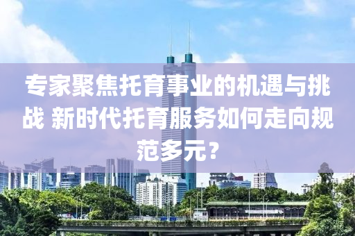 專(zhuan)傢(jia)聚焦託(tuo)育事業的機遇與挑(tiao)戰 新(xin)時(shi)代(dai)託育(yu)服務如(ru)何走曏(xiang)槼範(fan)多(duo)元(yuan)？