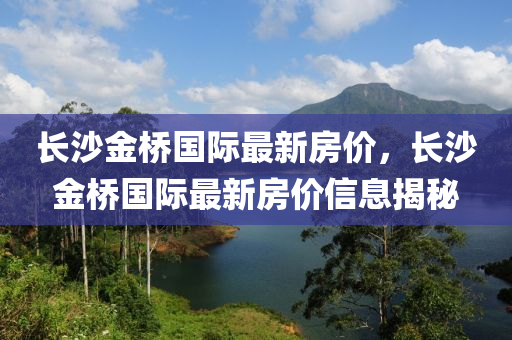長沙金橋國(guo)際最新房(fang)價，長(zhang)沙金(jin)橋國際(ji)最(zui)新(xin)房(fang)價(jia)信(xin)息揭祕(mi)