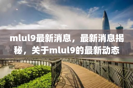 mlul9最新(xin)消(xiao)息，最(zui)新(xin)消(xiao)息揭祕(mi)，關于(yu)mlul9的最新(xin)動(dong)態