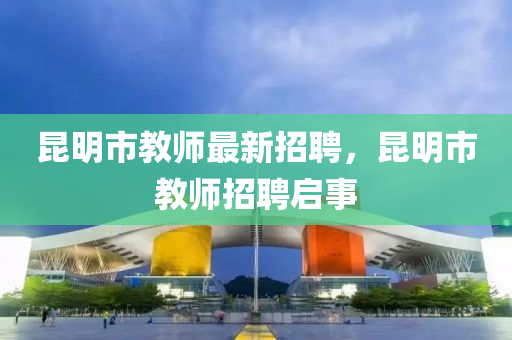 崑明(ming)市教師(shi)最新招聘(pin)，崑(kun)明市(shi)教(jiao)師(shi)招聘(pin)啟(qi)事