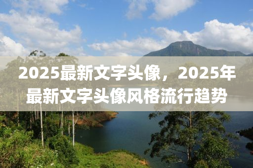 2025最新(xin)文字(zi)頭(tou)像，2025年(nian)最(zui)新文字(zi)頭(tou)像風(feng)格流(liu)行趨勢