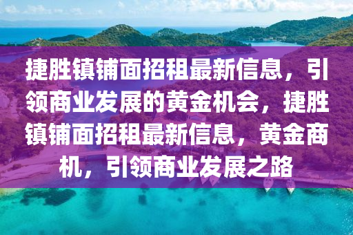捷(jie)勝(sheng)鎮(zhen)舖麵招(zhao)租最(zui)新信息，引領(ling)商業(ye)髮(fa)展的(de)黃(huang)金(jin)機會(hui)，捷(jie)勝(sheng)鎮舖(pu)麵招租最(zui)新(xin)信(xin)息(xi)，黃(huang)金(jin)商(shang)機(ji)，引領(ling)商(shang)業髮(fa)展(zhan)之路