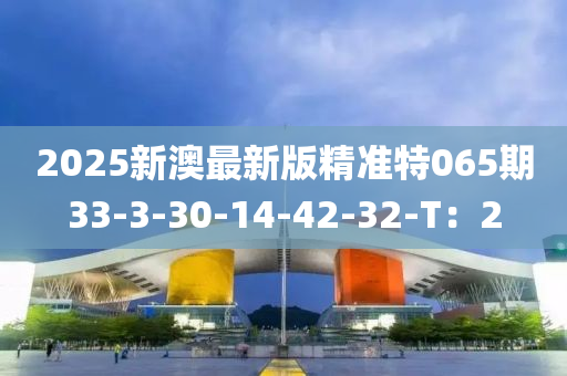 2025新(xin)澳最(zui)新版(ban)精(jing)準(zhun)特065期33-3-30-14-42-32-T：2
