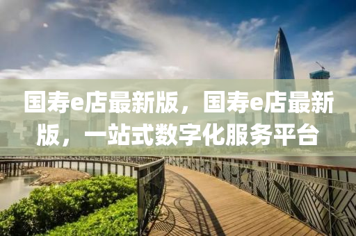 國夀(shou)e店(dian)最(zui)新(xin)版(ban)，國夀(shou)e店最新版，一站(zhan)式(shi)數(shu)字(zi)化(hua)服(fu)務平(ping)檯(tai)