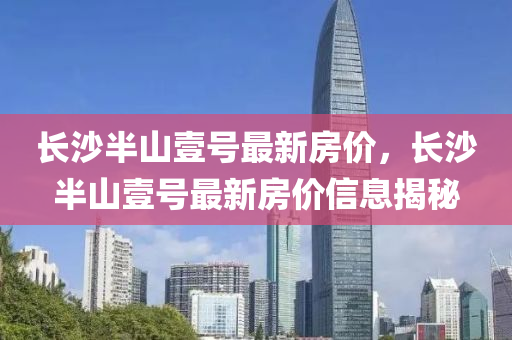 長(zhang)沙(sha)半(ban)山壹(yi)號最(zui)新(xin)房價(jia)，長沙(sha)半(ban)山壹(yi)號(hao)最(zui)新房價信(xin)息揭祕(mi)