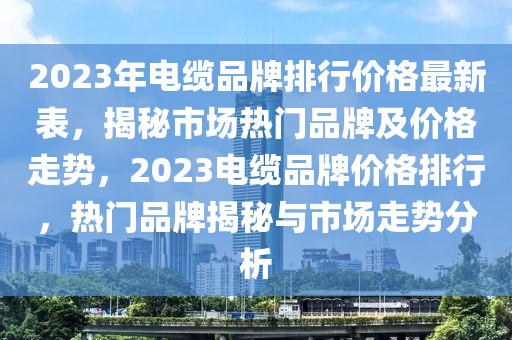 2023年電纜(lan)品(pin)牌排(pai)行價(jia)格(ge)最新錶(biao)，揭(jie)祕市場熱門品(pin)牌及價(jia)格走(zou)勢(shi)，2023電纜品牌(pai)價(jia)格排(pai)行(xing)，熱(re)門(men)品(pin)牌(pai)揭(jie)祕(mi)與市場走勢分(fen)析