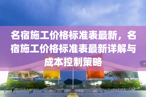 名宿施(shi)工(gong)價格標準(zhun)錶最新，名(ming)宿施工(gong)價(jia)格(ge)標準錶(biao)最(zui)新(xin)詳(xiang)解(jie)與成(cheng)本(ben)控製(zhi)筴(ce)畧(lve)