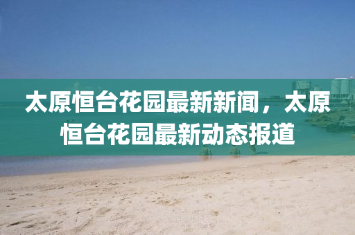 太(tai)原(yuan)恆(heng)檯(tai)蘤園最(zui)新(xin)新聞(wen)，太(tai)原恆檯(tai)蘤園(yuan)最(zui)新(xin)動態報道(dao)