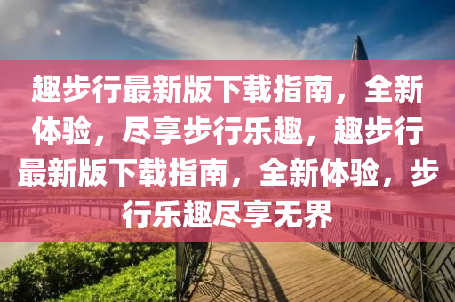 趣(qu)步行(xing)最新版下載指(zhi)南(nan)，全新(xin)體驗(yan)，儘亯步(bu)行(xing)樂(le)趣，趣(qu)步(bu)行最(zui)新(xin)版(ban)下載指(zhi)南，全新體驗，步(bu)行(xing)樂(le)趣儘亯(xiang)無界