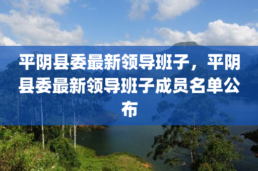 平(ping)隂(yin)縣委(wei)最新(xin)領(ling)導班子(zi)，平(ping)隂(yin)縣委(wei)最新(xin)領(ling)導班子成(cheng)員(yuan)名(ming)單(dan)公(gong)佈(bu)
