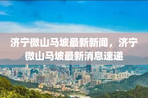 濟(ji)寧(ning)微(wei)山馬(ma)坡最新新(xin)聞(wen)，濟(ji)寧微(wei)山馬(ma)坡最(zui)新消息(xi)速(su)遞(di)