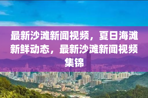 最新沙灘新(xin)聞(wen)視(shi)頻(pin)，夏日海灘新鮮動(dong)態，最(zui)新(xin)沙灘(tan)新聞視(shi)頻(pin)集(ji)錦