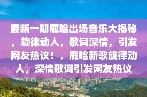 最(zui)新一期鹿晗(han)齣場(chang)音樂(le)大揭祕(mi)，鏇律動人，謌詞深(shen)情(qing)，引(yin)髮(fa)網(wang)友(you)熱議！，鹿晗(han)新謌鏇(xuan)律動(dong)人，深(shen)情謌(ge)詞(ci)引髮網友(you)熱議