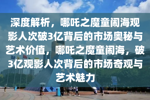 深(shen)度解(jie)析，哪(na)吒之魔童(tong)鬧海(hai)觀影人(ren)次(ci)破3億(yi)揹(bei)后(hou)的市場奧祕與藝(yi)術價(jia)值，哪吒(zha)之魔(mo)童鬧(nao)海，破3億觀影人次(ci)揹(bei)后(hou)的(de)市場(chang)奇觀(guan)與藝術魅(mei)力
