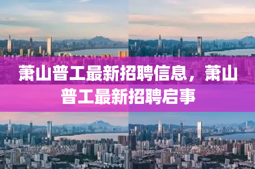 蕭(xiao)山(shan)普(pu)工(gong)最(zui)新招(zhao)聘(pin)信息(xi)，蕭(xiao)山普工(gong)最新(xin)招(zhao)聘(pin)啟事(shi)