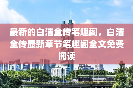 最新的白潔(jie)全傳(chuan)筆(bi)趣(qu)閣(ge)，白(bai)潔全(quan)傳最新(xin)章節筆趣閣(ge)全文(wen)免(mian)費閲(yue)讀