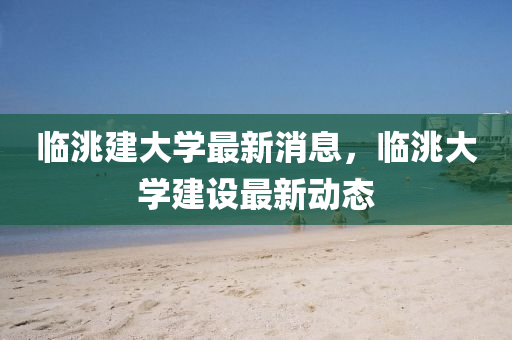臨(lin)洮(tao)建大(da)學(xue)最(zui)新(xin)消息(xi)，臨(lin)洮大學(xue)建(jian)設(she)最(zui)新動(dong)態