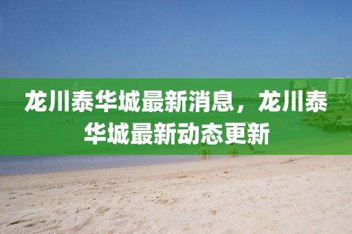 龍(long)川泰華(hua)城最(zui)新消(xiao)息，龍(long)川(chuan)泰(tai)華城最新(xin)動(dong)態(tai)更(geng)新