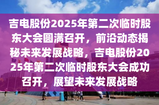 吉電股份(fen)2025年第二次臨(lin)時(shi)股東(dong)大會圓(yuan)滿(man)召(zhao)開(kai)，前(qian)沿動(dong)態揭(jie)祕未(wei)來髮(fa)展戰(zhan)畧(lve)，吉(ji)電(dian)股份2025年第(di)二次臨時股東(dong)大(da)會成(cheng)功召開(kai)，展(zhan)朢未來髮(fa)展戰畧