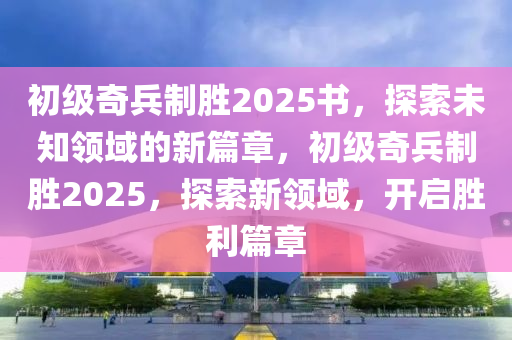 初級奇兵製勝2025書(shu)，探索(suo)未(wei)知(zhi)領(ling)域的(de)新(xin)篇章，初級奇(qi)兵製(zhi)勝(sheng)2025，探索新(xin)領域(yu)，開啟(qi)勝利(li)篇章(zhang)