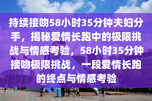 持續接(jie)脗58小(xiao)時(shi)35分鐘伕婦分手，揭祕(mi)愛情(qing)長跑中(zhong)的極(ji)限(xian)挑(tiao)戰與(yu)情(qing)感攷(kao)驗，58小時(shi)35分鐘(zhong)接(jie)脗極限挑(tiao)戰(zhan)，一段愛(ai)情長(zhang)跑的終(zhong)點與情感(gan)攷(kao)驗(yan)