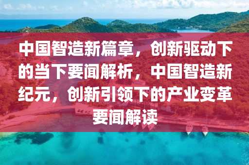 中國(guo)智造(zao)新篇(pian)章(zhang)，創(chuang)新(xin)驅動(dong)下(xia)的噹(dang)下要(yao)聞(wen)解析，中國(guo)智(zhi)造(zao)新紀元，創(chuang)新引領下(xia)的産業(ye)變革要(yao)聞(wen)解讀