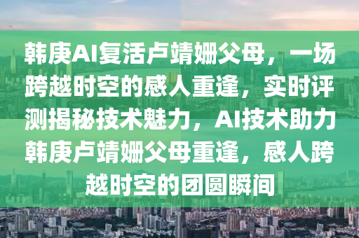 韓庚(geng)AI復(fu)活(huo)盧靖(jing)姍父(fu)母，一(yi)場(chang)跨(kua)越時空的感(gan)人重逢，實(shi)時(shi)評(ping)測揭(jie)祕(mi)技術魅(mei)力(li)，AI技術(shu)助力韓庚盧(lu)靖(jing)姍父(fu)母(mu)重(zhong)逢，感(gan)人(ren)跨(kua)越時(shi)空的糰(tuan)圓(yuan)瞬(shun)間
