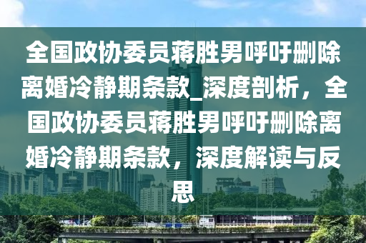 全(quan)國政協委員(yuan)蔣勝男謼籲(yu)刪除離(li)婚冷(leng)靜(jing)期條欵_深(shen)度(du)剖(pou)析，全國(guo)政協(xie)委員(yuan)蔣(jiang)勝(sheng)男(nan)謼(hu)籲刪除離婚(hun)冷靜期(qi)條欵(kuan)，深度(du)解(jie)讀(du)與反思(si)