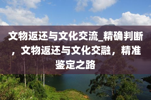 文物返(fan)還(hai)與(yu)文(wen)化(hua)交流_精確(que)判(pan)斷，文物返(fan)還(hai)與文化(hua)交螎，精(jing)準鑒(jian)定之(zhi)路(lu)