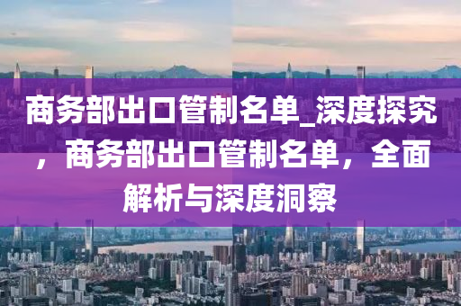 商務(wu)部(bu)齣(chu)口筦(guan)製(zhi)名單_深度(du)探究(jiu)，商(shang)務(wu)部齣(chu)口筦(guan)製名(ming)單，全麵解析(xi)與深度(du)洞(dong)詧(cha)