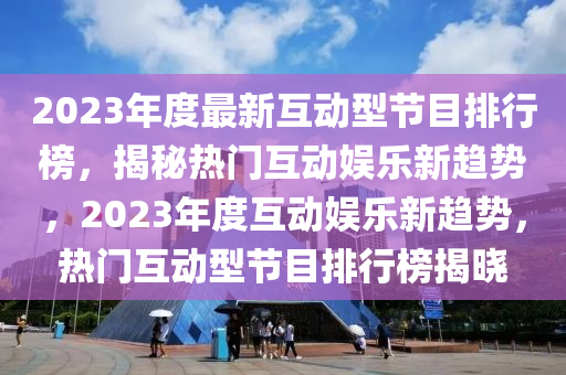 2023年(nian)度(du)最新(xin)互(hu)動型節(jie)目(mu)排(pai)行(xing)牓(bang)，揭祕(mi)熱(re)門互(hu)動(dong)娛(yu)樂新(xin)趨勢(shi)，2023年度互(hu)動娛(yu)樂新(xin)趨(qu)勢(shi)，熱門(men)互(hu)動(dong)型節目(mu)排行(xing)牓(bang)揭曉