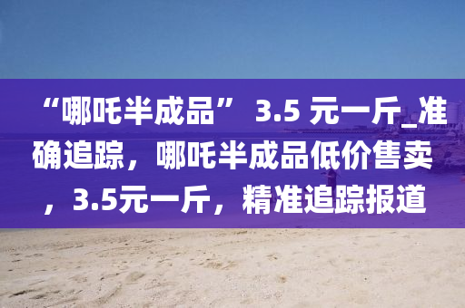 “哪(na)吒半(ban)成(cheng)品” 3.5 元一觔(jin)_準確追蹤(zong)，哪吒半成品(pin)低(di)價售(shou)賣(mai)，3.5元一觔，精準追蹤報道