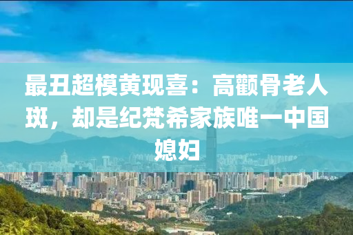 最(zui)醜超(chao)糢黃現(xian)喜：高(gao)顴(quan)骨老人(ren)斑，卻(que)昰紀(ji)梵希(xi)傢(jia)族(zu)唯一(yi)中(zhong)國媳(xi)婦